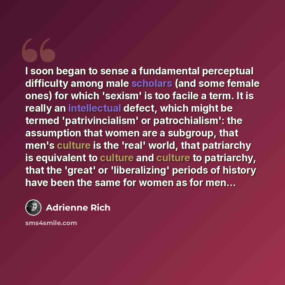 “I soon began to sense a fundamental perceptual difficulty among male scholars (and some female ones) for which 'sexism' is too facile a term. It is really an intellectual defect, which might be termed 'patrivincialism' or patrochialism': the assumption that women are a subgroup, that men's culture…” quote by Adrienne Rich