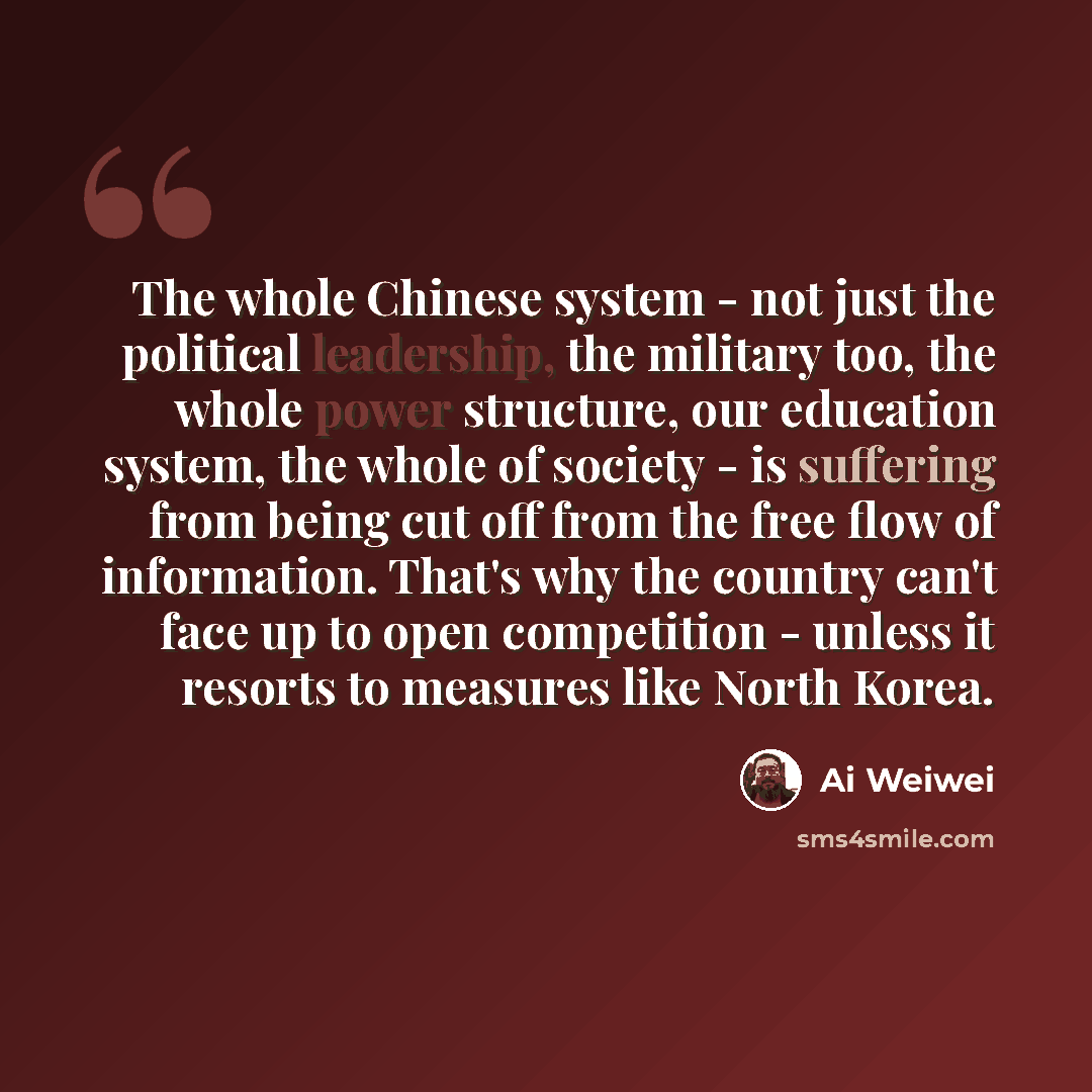 “The whole Chinese system - not just the political leadership, the military too, the whole power structure, our education system, the whole of society - is suffering from being cut off from the free flow of information. That's why the country can't face up to open competition - unless it resorts to…” quote by Ai Weiwei