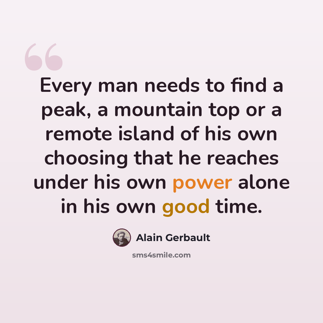 “Every man needs to find a peak, a mountain top or a remote island of his own choosing that he reaches under his own power alone in his own good time.” quote by Alain Gerbault
