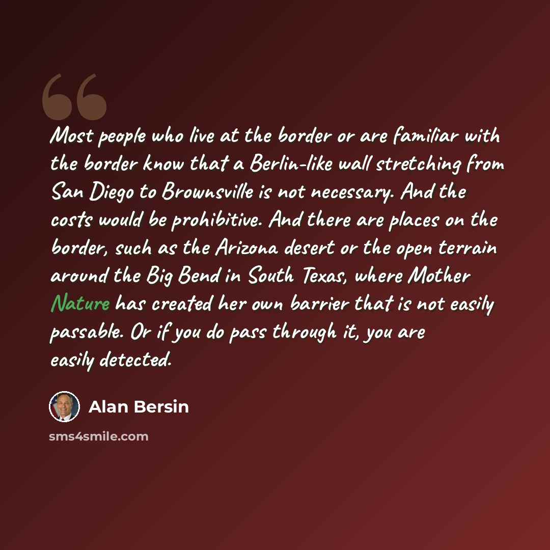 “Most people who live at the border or are familiar with the border know that a Berlin-like wall stretching from San Diego to Brownsville is not necessary. And the costs would be prohibitive. And there are places on the border, such as the Arizona desert or the open terrain around the Big Bend in…” quote by Alan Bersin