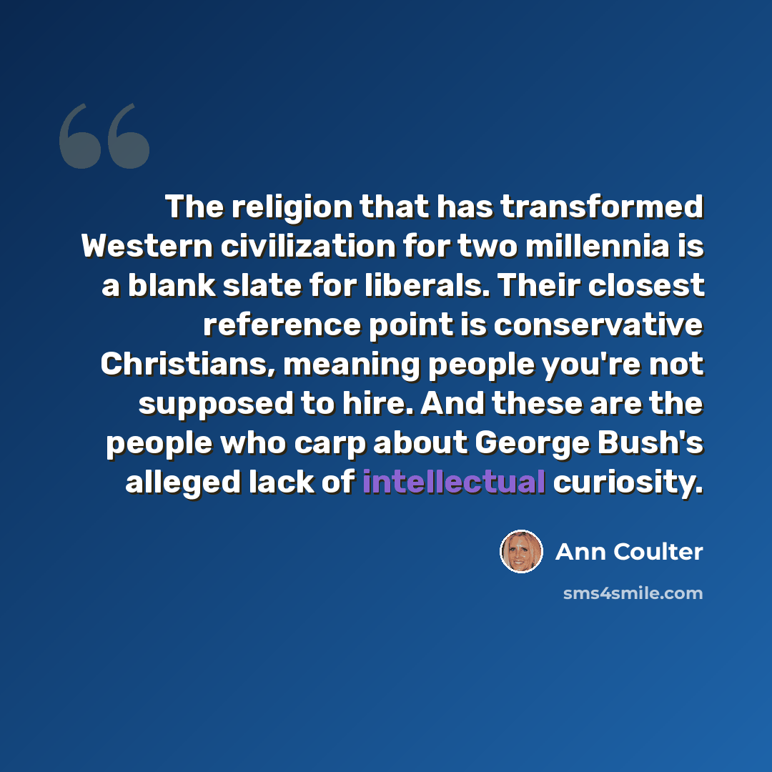 “The religion that has transformed Western civilization for two millennia is a blank slate for liberals. Their closest reference point is conservative Christians, meaning people you're not supposed to hire. And these are the people who carp about George Bush's alleged lack of intellectual curiosity.” quote by Ann Coulter