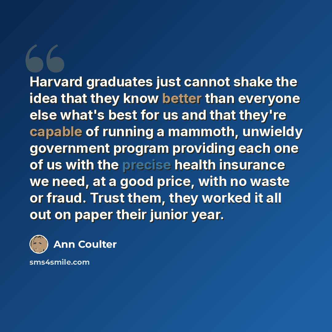 “Harvard graduates just cannot shake the idea that they know better than everyone else what's best for us and that they're capable of running a mammoth, unwieldy government program providing each one of us with the precise health insurance we need, at a good price, with no waste or fraud. Trust…” quote by Ann Coulter