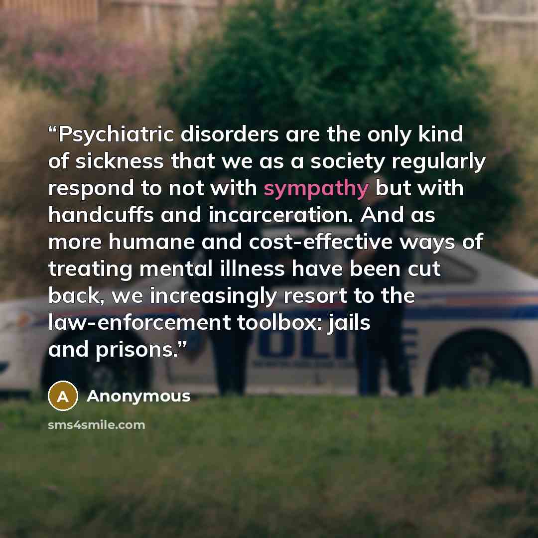 “Psychiatric disorders are the only kind of sickness that we as a society regularly respond to not with sympathy but with handcuffs and incarceration. And as more humane and cost-effective ways of treating mental illness have been cut back, we increasingly resort to the law-enforcement toolbox…” quote by Anonymous