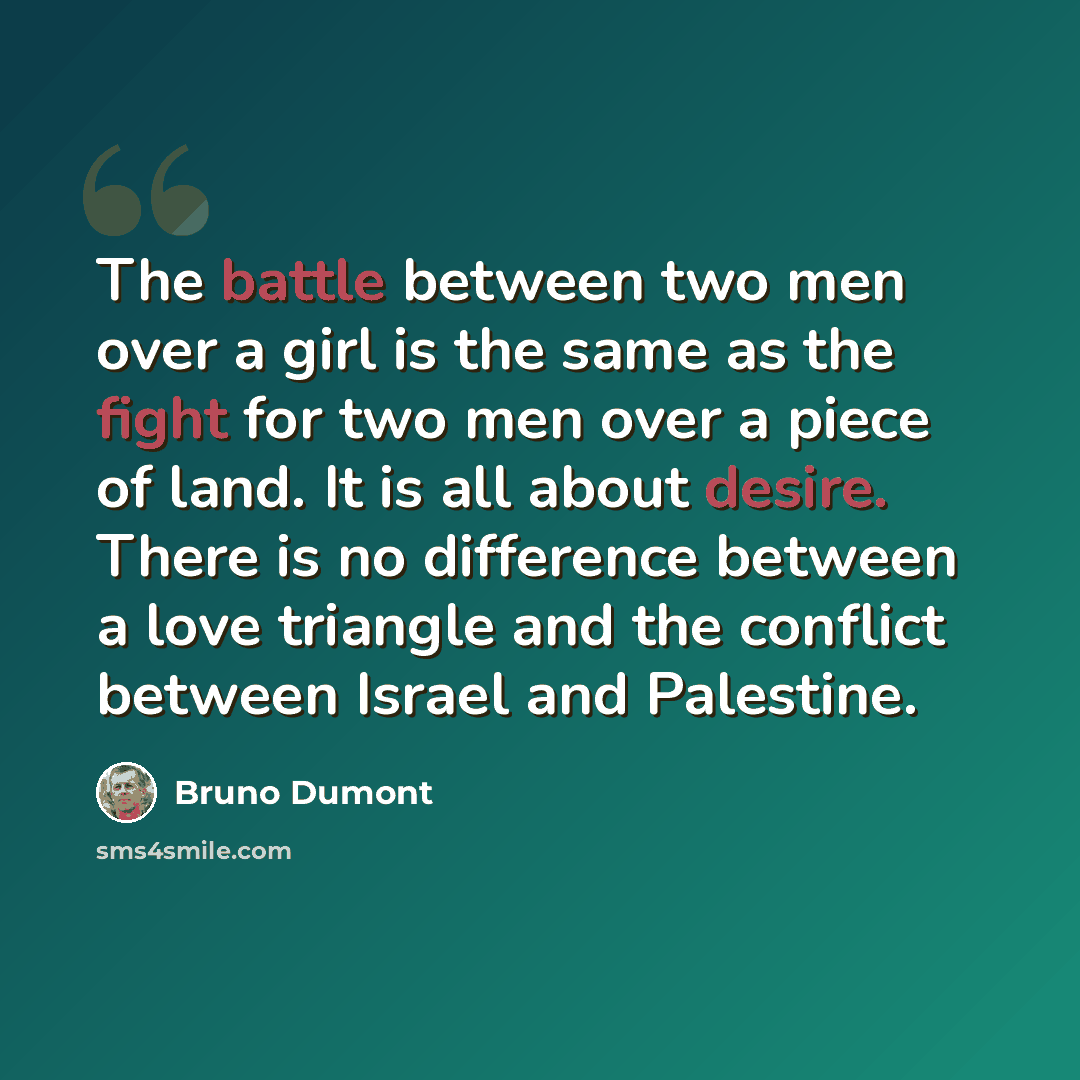 “The battle between two men over a girl is the same as the fight for two men over a piece of land. It is all about desire. There is no difference between a love triangle and the conflict between Israel and Palestine.” quote by Bruno Dumont
