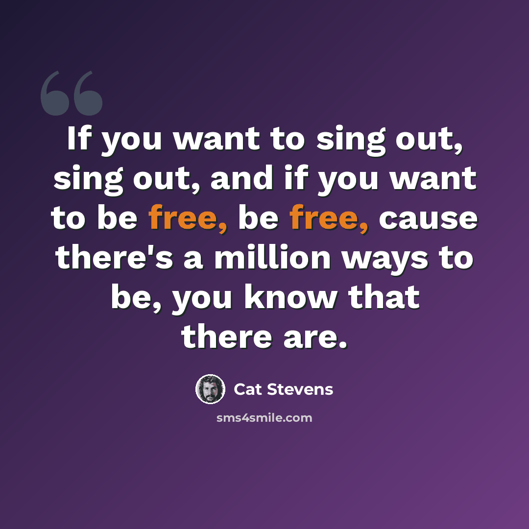 “If you want to sing out, sing out, and if you want to be free, be free, cause there's a million ways to be, you know that there are.” quote by Cat Stevens