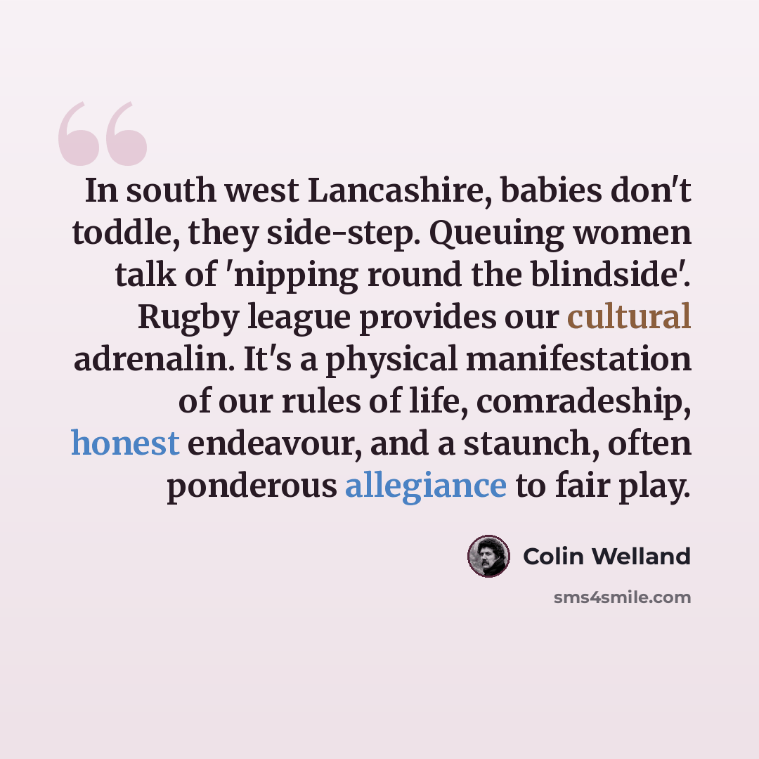 “In south west Lancashire, babies don't toddle, they side-step. Queuing women talk of 'nipping round the blindside'. Rugby league provides our cultural adrenalin. It's a physical manifestation of our rules of life, comradeship, honest endeavour, and a staunch, often ponderous allegiance to fair play.” quote by Colin Welland