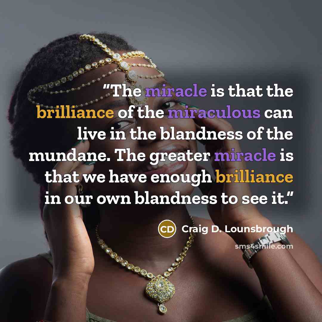 “The miracle is that the brilliance of the miraculous can live in the blandness of the mundane. The greater miracle is that we have enough brilliance in our own blandness to see it.” quote by Craig D. Lounsbrough