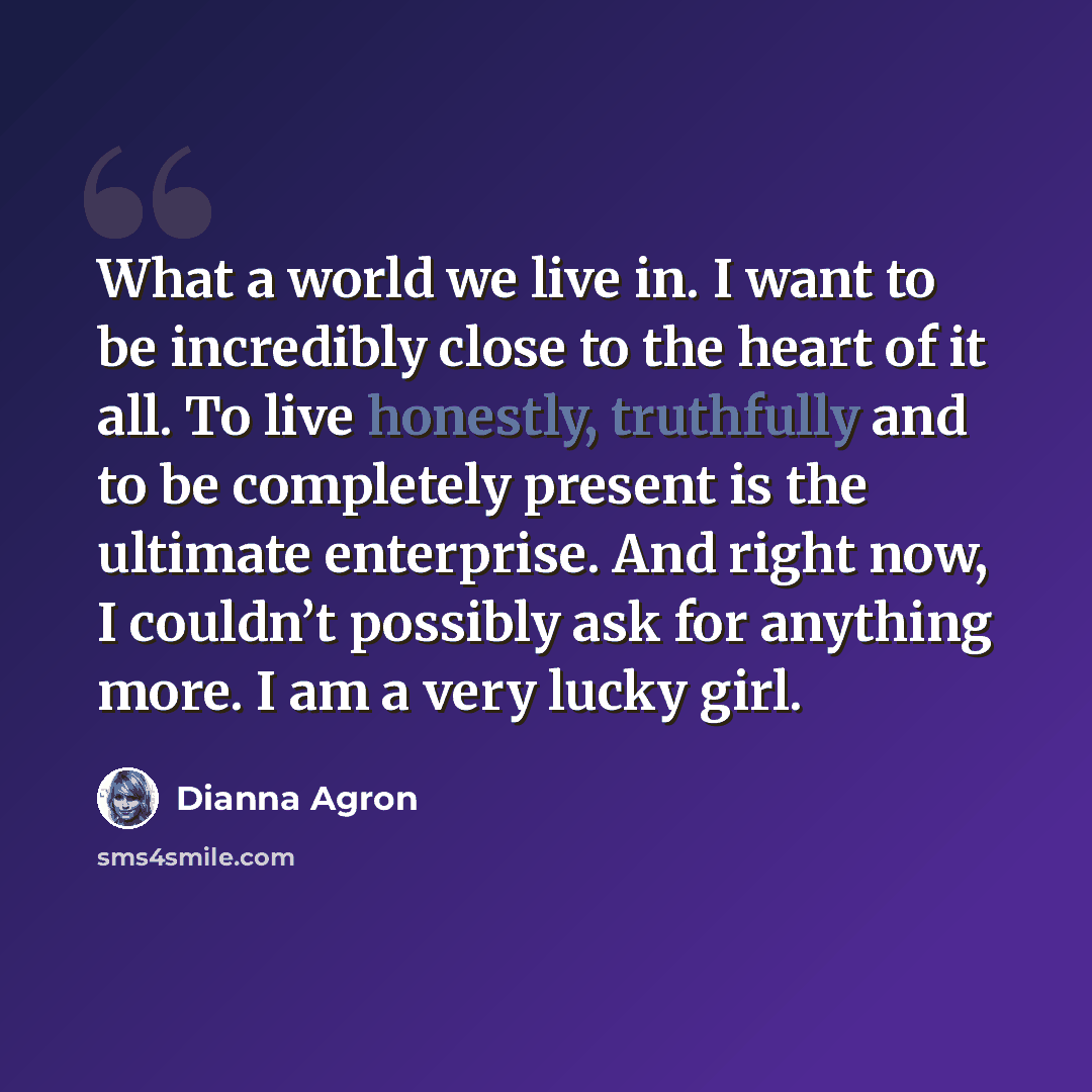 “What a world we live in. I want to be incredibly close to the heart of it all. To live honestly, truthfully and to be completely present is the ultimate enterprise. And right now, I couldn’t possibly ask for anything more. I am a very lucky girl.” quote by Dianna Agron