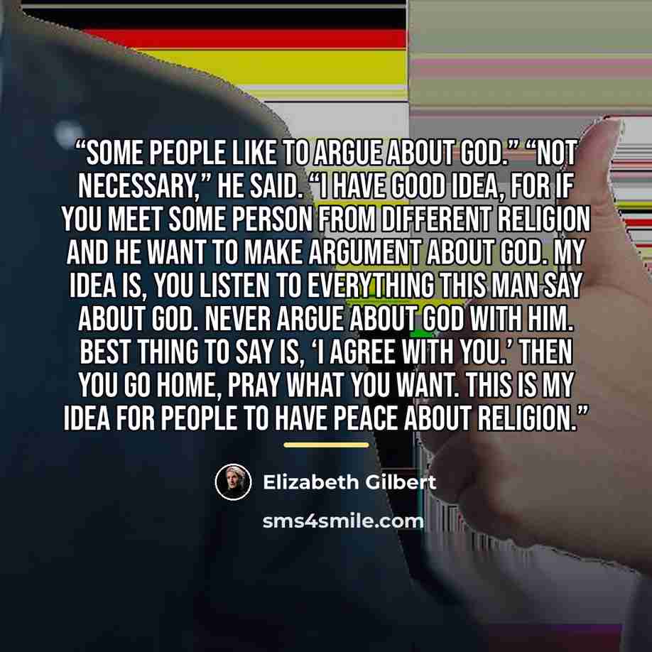 “Some people like to argue about God.” “Not necessary,” he said. “I have good idea, for if you meet some person from different religion and he want to make argument about God. My idea is, you listen to everything this man say about God. Never argue about God with him. Best thing to say is, ‘I agree…” quote by Elizabeth Gilbert