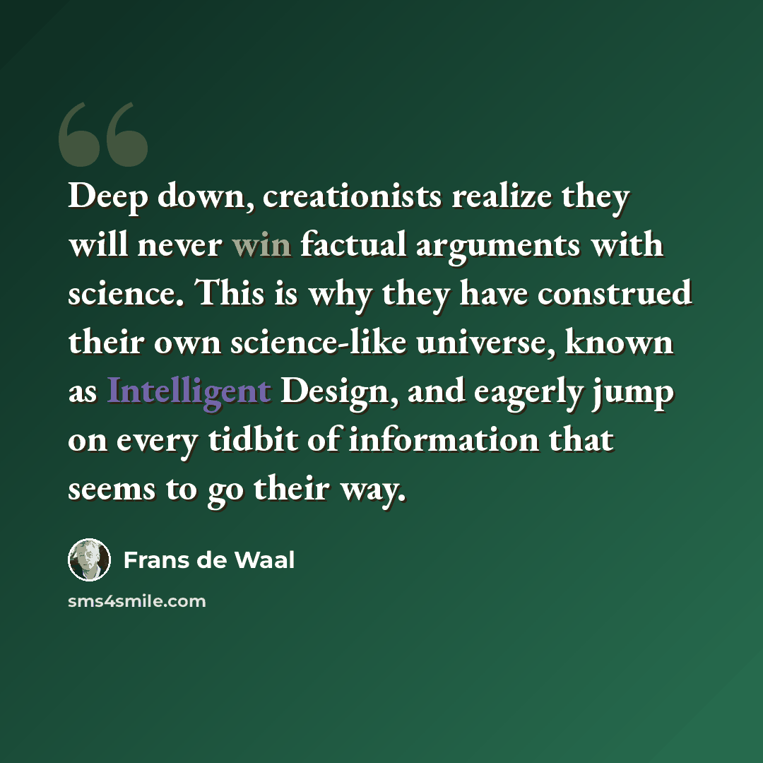 “Deep down, creationists realize they will never win factual arguments with science. This is why they have construed their own science-like universe, known as Intelligent Design, and eagerly jump on every tidbit of information that seems to go their way.” quote by Frans de Waal
