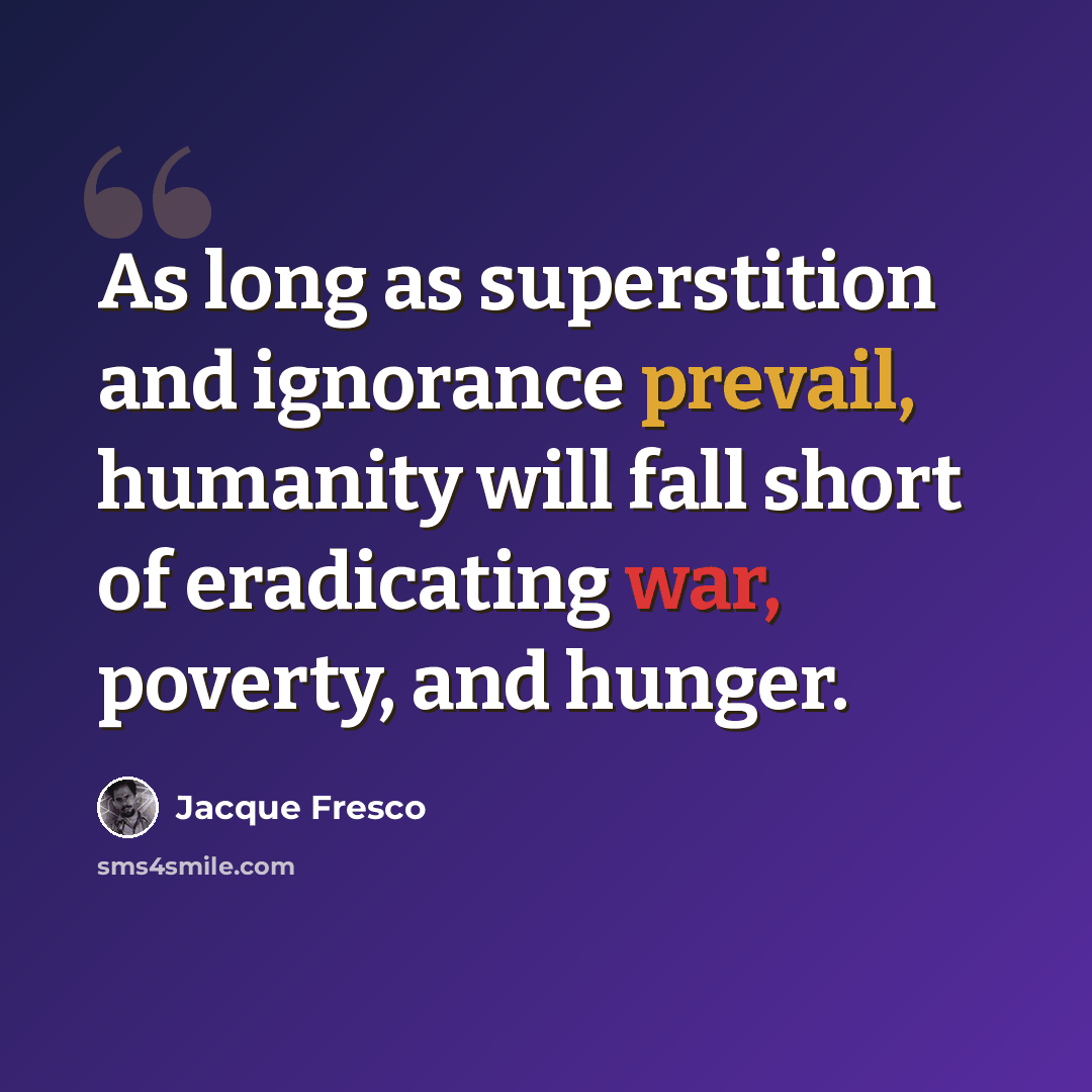 “As long as superstition and ignorance prevail, humanity will fall short of eradicating war, poverty, and hunger.” quote by Jacque Fresco