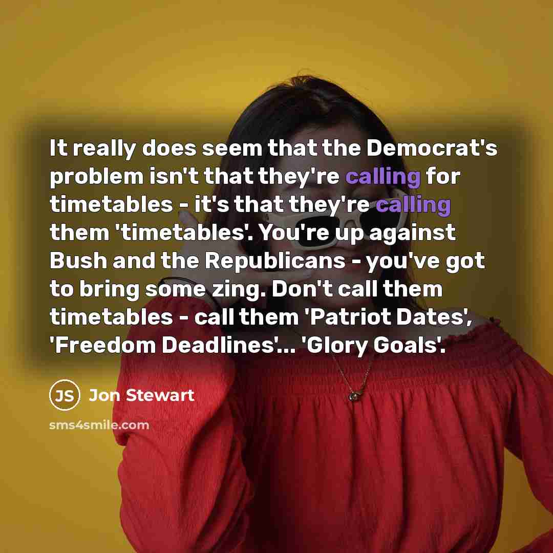 “It really does seem that the Democrat's problem isn't that they're calling for timetables - it's that they're calling them 'timetables'. You're up against Bush and the Republicans - you've got to bring some zing. Don't call them timetables - call them 'Patriot Dates', 'Freedom Deadlines'... 'Glory…” quote by Jon Stewart