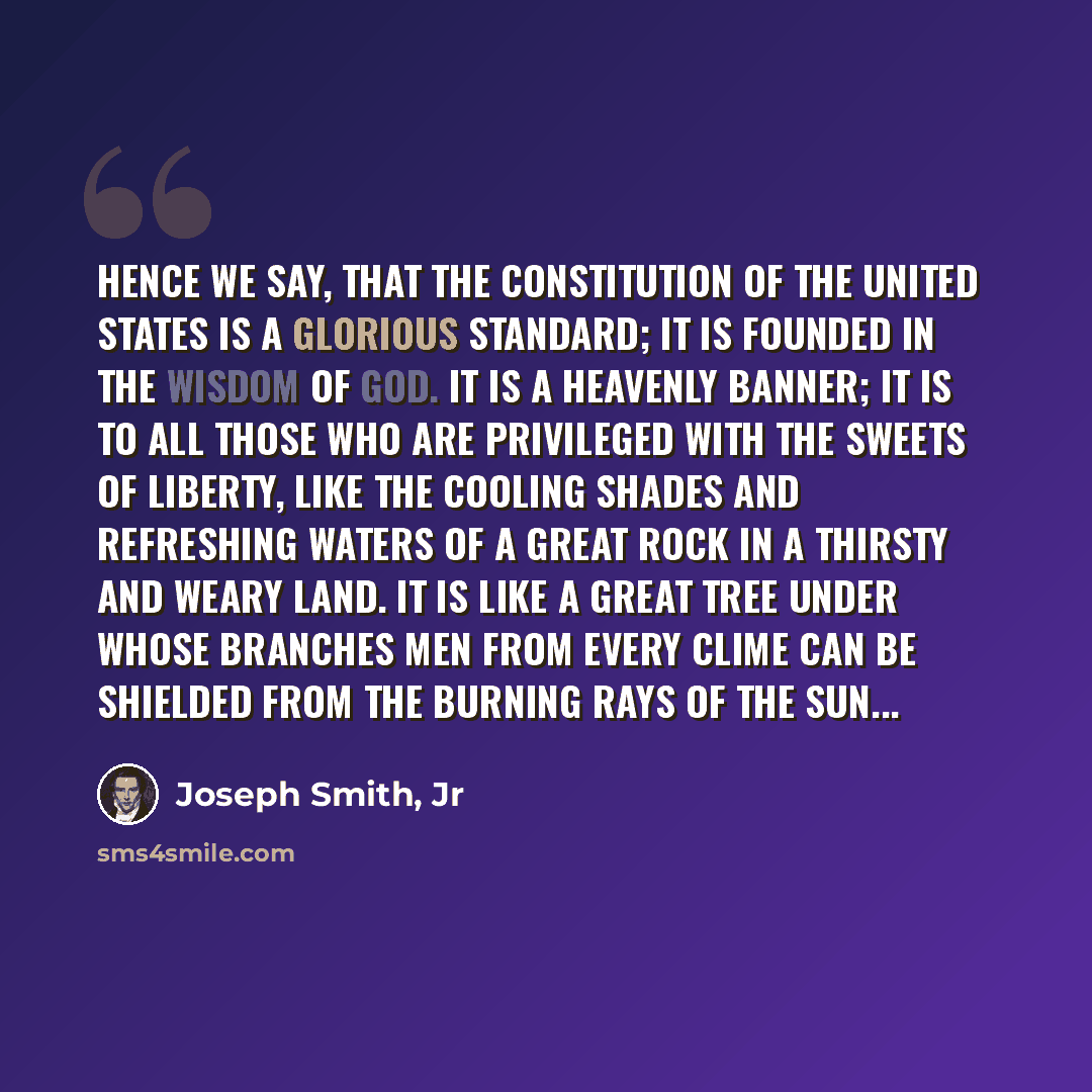 “Hence we say, that the Constitution of the United States is a glorious standard; it is founded in the wisdom of God. It is a heavenly banner; it is to all those who are privileged with the sweets of liberty, like the cooling shades and refreshing waters of a great rock in a thirsty and weary land…” quote by Joseph Smith, Jr