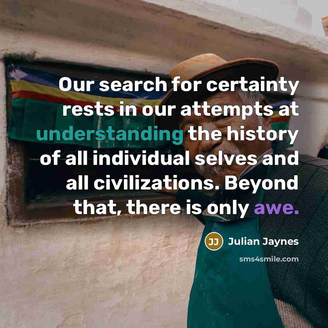 “Our search for certainty rests in our attempts at understanding the history of all individual selves and all civilizations. Beyond that, there is only awe.” quote by Julian Jaynes