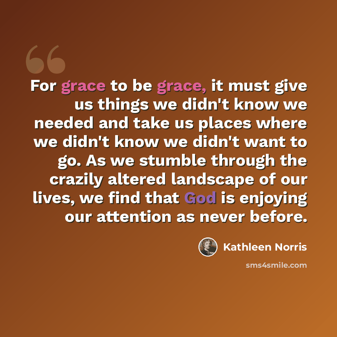“For grace to be grace, it must give us things we didn't know we needed and take us places where we didn't know we didn't want to go. As we stumble through the crazily altered landscape of our lives, we find that God is enjoying our attention as never before.” quote by Kathleen Norris