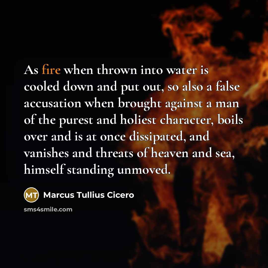 “As fire when thrown into water is cooled down and put out, so also a false accusation when brought against a man of the purest and holiest character, boils over and is at once dissipated, and vanishes and threats of heaven and sea, himself standing unmoved.” quote by Marcus Tullius Cicero