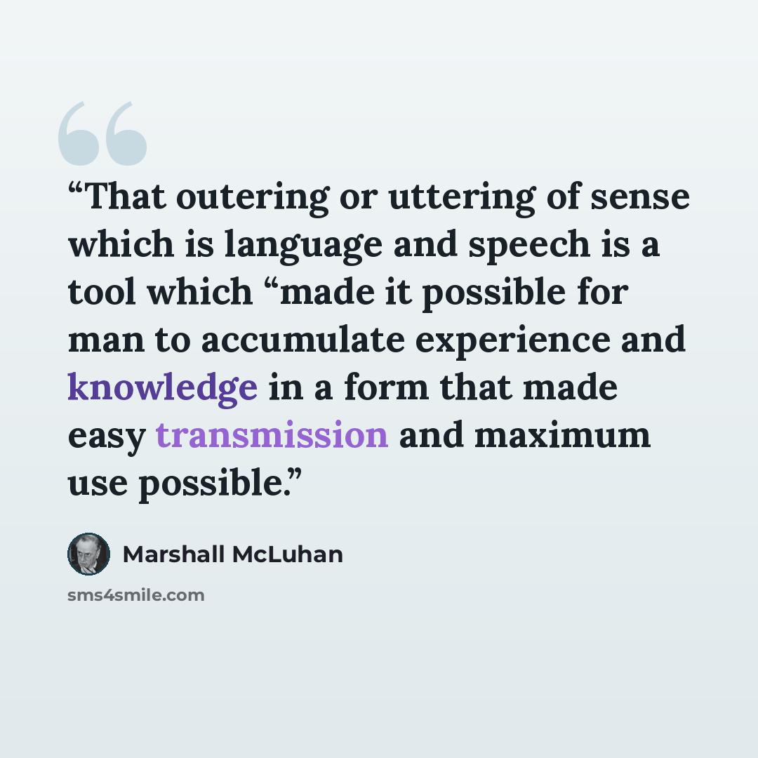 “That outering or uttering of sense which is language and speech is a tool which “made it possible for man to accumulate experience and knowledge in a form that made easy transmission and maximum use possible.” quote by Marshall McLuhan