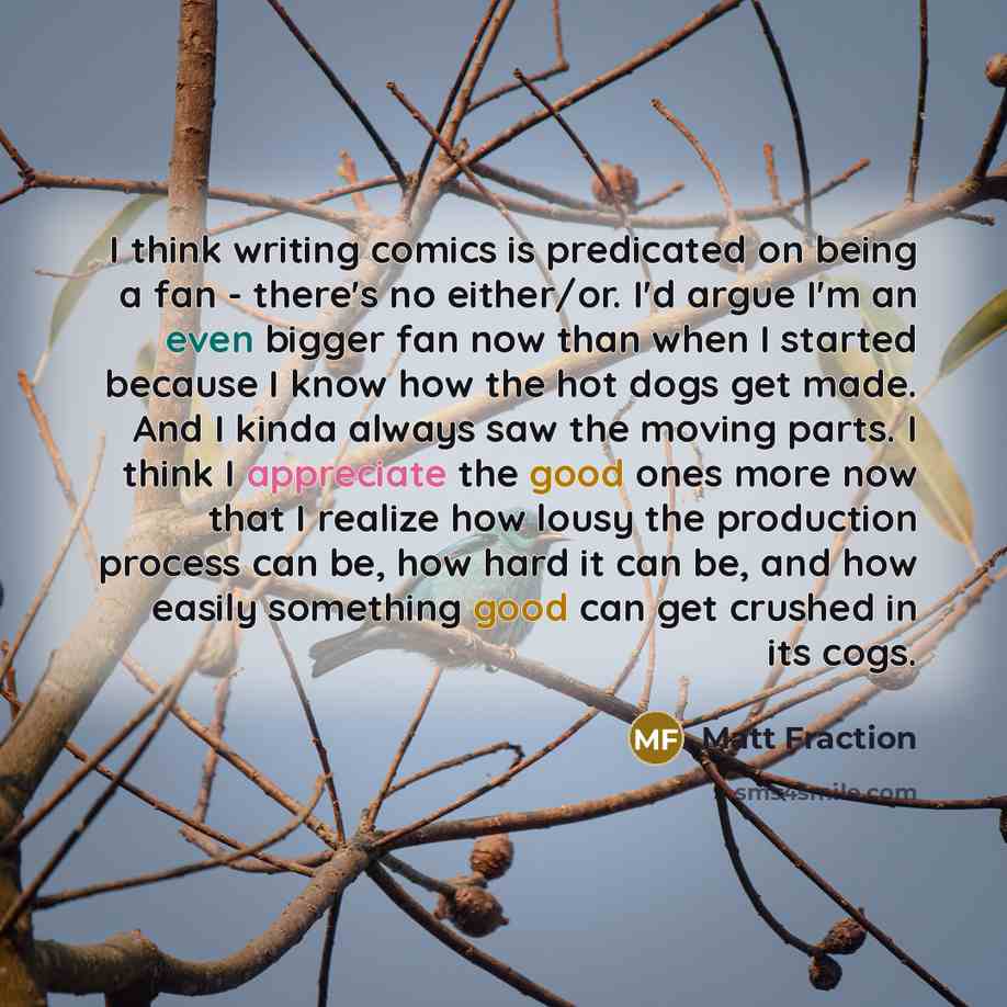 “I think writing comics is predicated on being a fan - there's no either/or. I'd argue I'm an even bigger fan now than when I started because I know how the hot dogs get made. And I kinda always saw the moving parts. I think I appreciate the good ones more now that I realize how lousy the…” quote by Matt Fraction