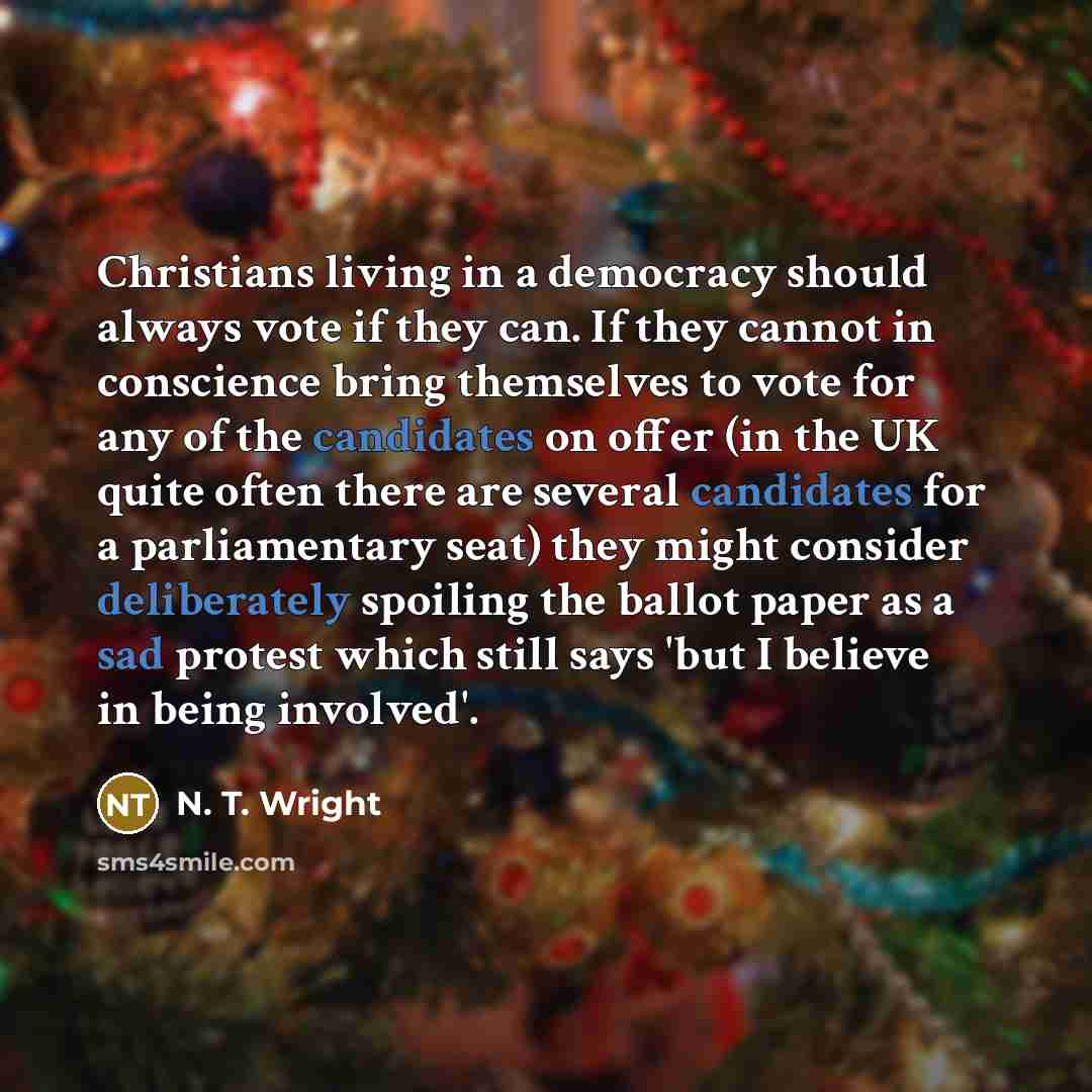 “Christians living in a democracy should always vote if they can. If they cannot in conscience bring themselves to vote for any of the candidates on offer (in the UK quite often there are several candidates for a parliamentary seat) they might consider deliberately spoiling the ballot paper as a…” quote by N. T. Wright