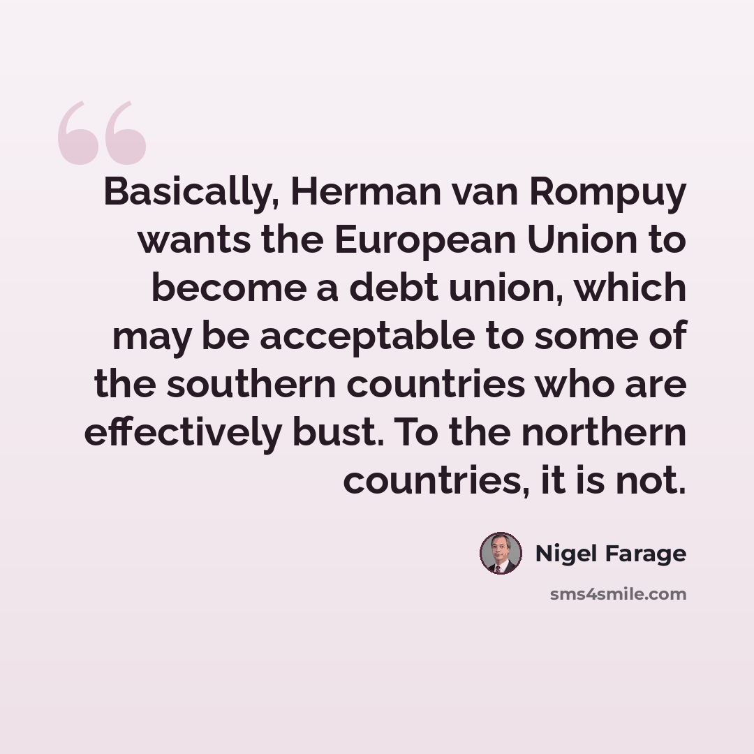 “Basically, Herman van Rompuy wants the European Union to become a debt union, which may be acceptable to some of the southern countries who are effectively bust. To the northern countries, it is not.” quote by Nigel Farage