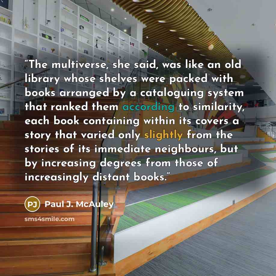 “The multiverse, she said, was like an old library whose shelves were packed with books arranged by a cataloguing system that ranked them according to similarity, each book containing within its covers a story that varied only slightly from the stories of its immediate neighbours, but by increasing…” quote by Paul J. McAuley