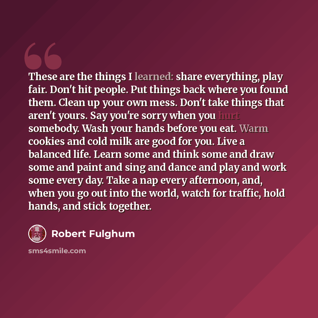 “These are the things I learned: share everything, play fair. Don't hit people. Put things back where you found them. Clean up your own mess. Don't take things that aren't yours. Say you're sorry when you hurt somebody. Wash your hands before you eat. Warm cookies and cold milk are good for you…” quote by Robert Fulghum