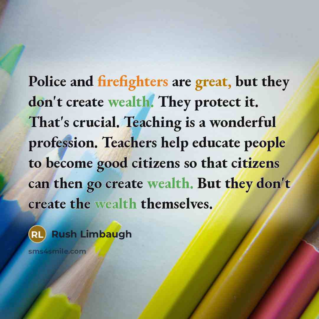 “Police and firefighters are great, but they don't create wealth. They protect it. That's crucial. Teaching is a wonderful profession. Teachers help educate people to become good citizens so that citizens can then go create wealth. But they don't create the wealth themselves.” quote by Rush Limbaugh