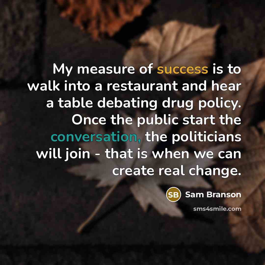 “My measure of success is to walk into a restaurant and hear a table debating drug policy. Once the public start the conversation, the politicians will join - that is when we can create real change.” quote by Sam Branson