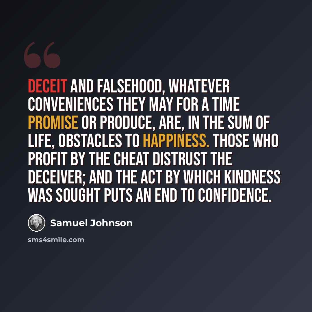 “Deceit and falsehood, whatever conveniences they may for a time promise or produce, are, in the sum of life, obstacles to happiness. Those who profit by the cheat distrust the deceiver; and the act by which kindness was sought puts an end to confidence.” quote by Samuel Johnson