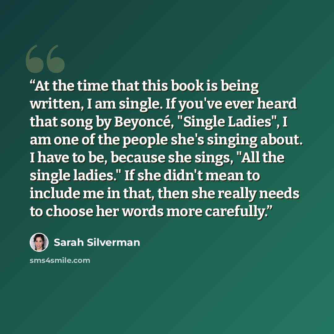 “At the time that this book is being written, I am single. If you've ever heard that song by Beyoncé, "Single Ladies", I am one of the people she's singing about. I have to be, because she sings, "All the single ladies." If she didn't mean to include me in that, then she really needs to choose her…” quote by Sarah Silverman