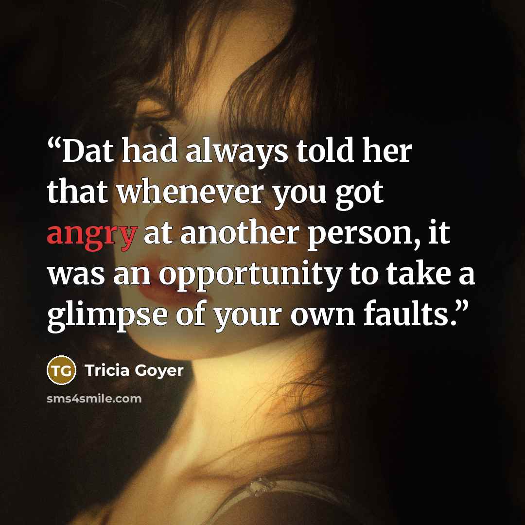 “Dat had always told her that whenever you got angry at another person, it was an opportunity to take a glimpse of your own faults.” quote by Tricia Goyer
