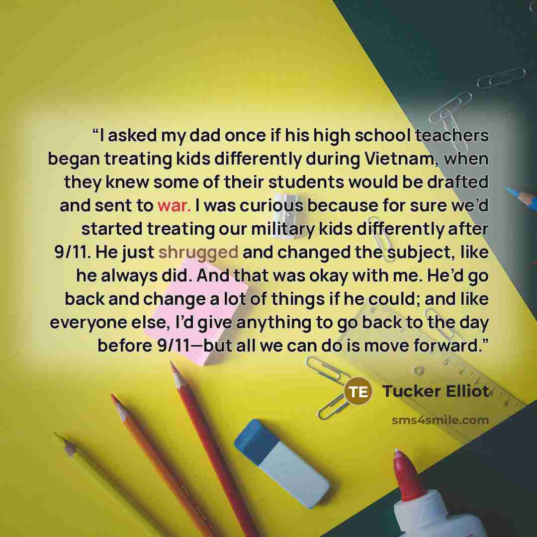 “I asked my dad once if his high school teachers began treating kids differently during Vietnam, when they knew some of their students would be drafted and sent to war. I was curious because for sure we’d started treating our military kids differently after 9/11. He just shrugged and changed the…” quote by Tucker Elliot