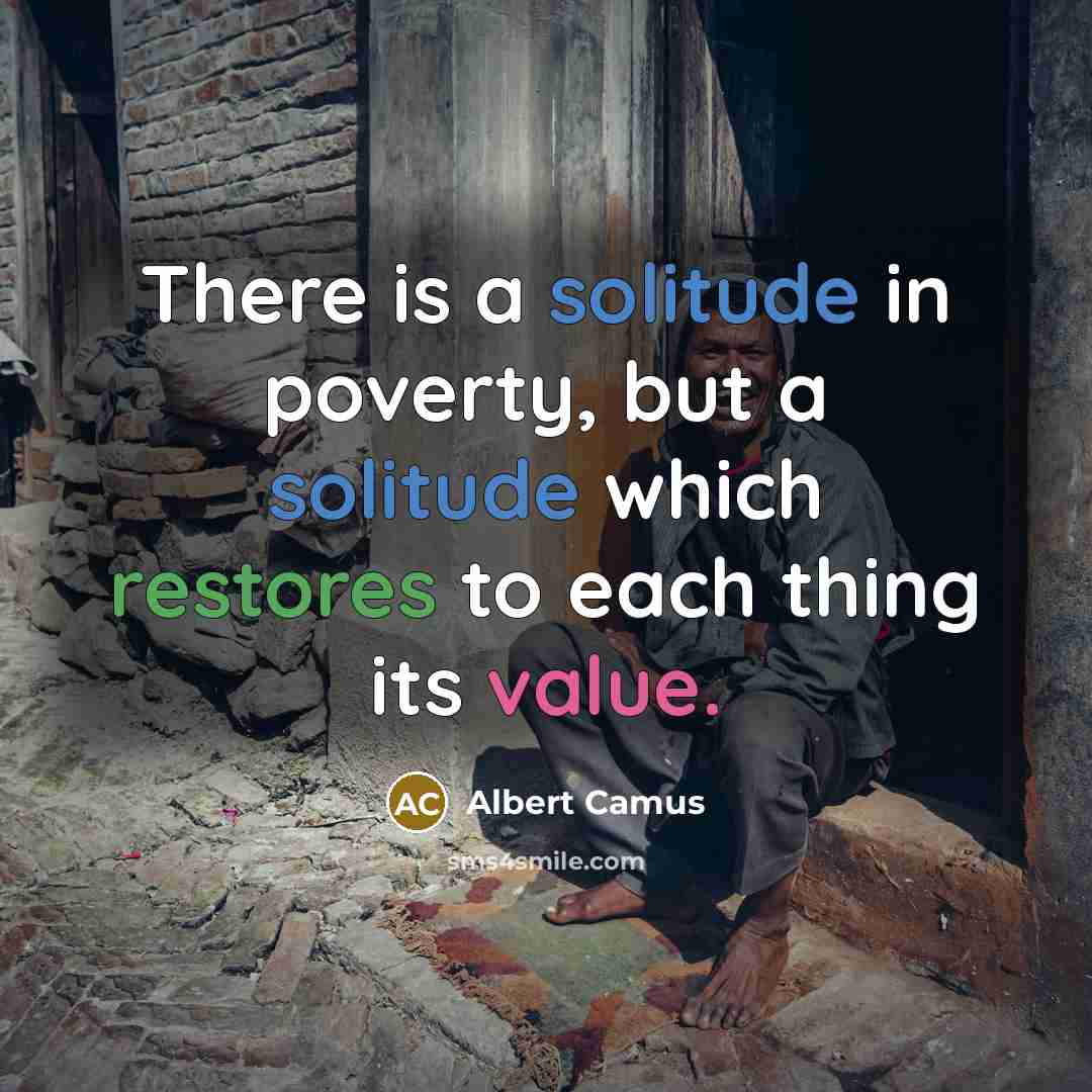 “There is a solitude in poverty, but a solitude which restores to each thing its value.” quote by Albert Camus