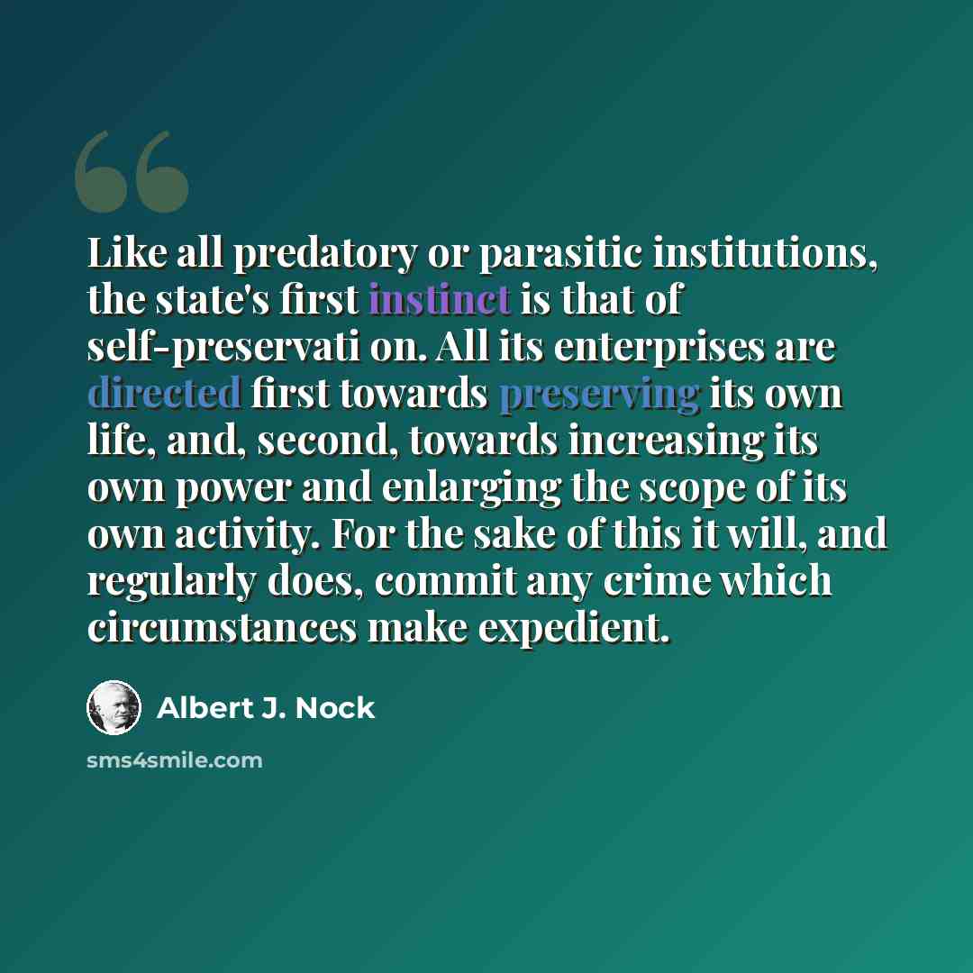 “Like all predatory or parasitic institutions, the state's first instinct is that of self-preservati on. All its enterprises are directed first towards preserving its own life, and, second, towards increasing its own power and enlarging the scope of its own activity. For the sake of this it will…” quote by Albert J. Nock