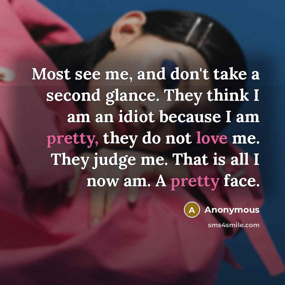 “Most see me, and don't take a second glance. They think I am an idiot because I am pretty, they do not love me. They judge me. That is all I now am. A pretty face.” quote by Anonymous