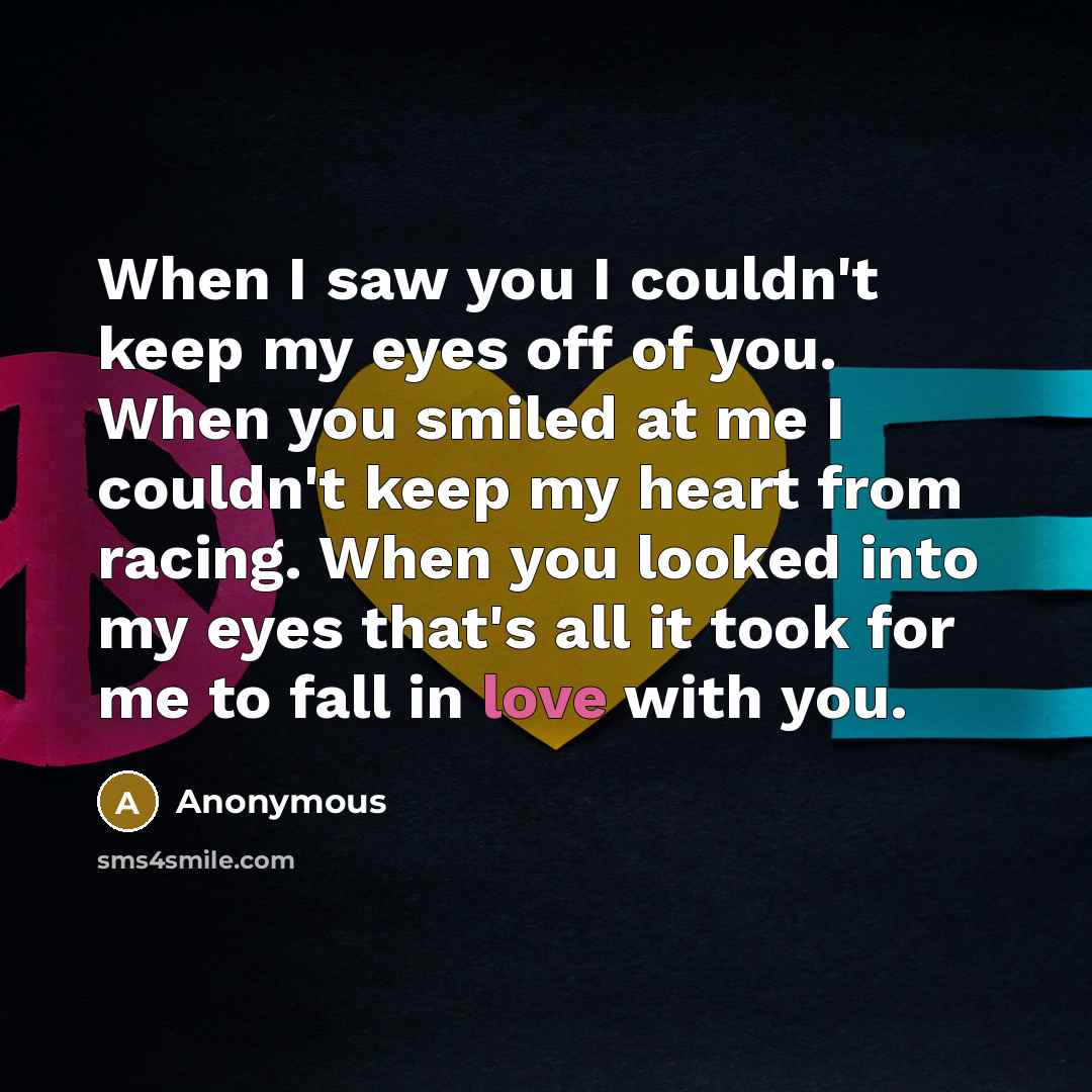 “When I saw you I couldn't keep my eyes off of you. When you smiled at me I couldn't keep my heart from racing. When you looked into my eyes that's all it took for me to fall in love with you.” quote by Anonymous
