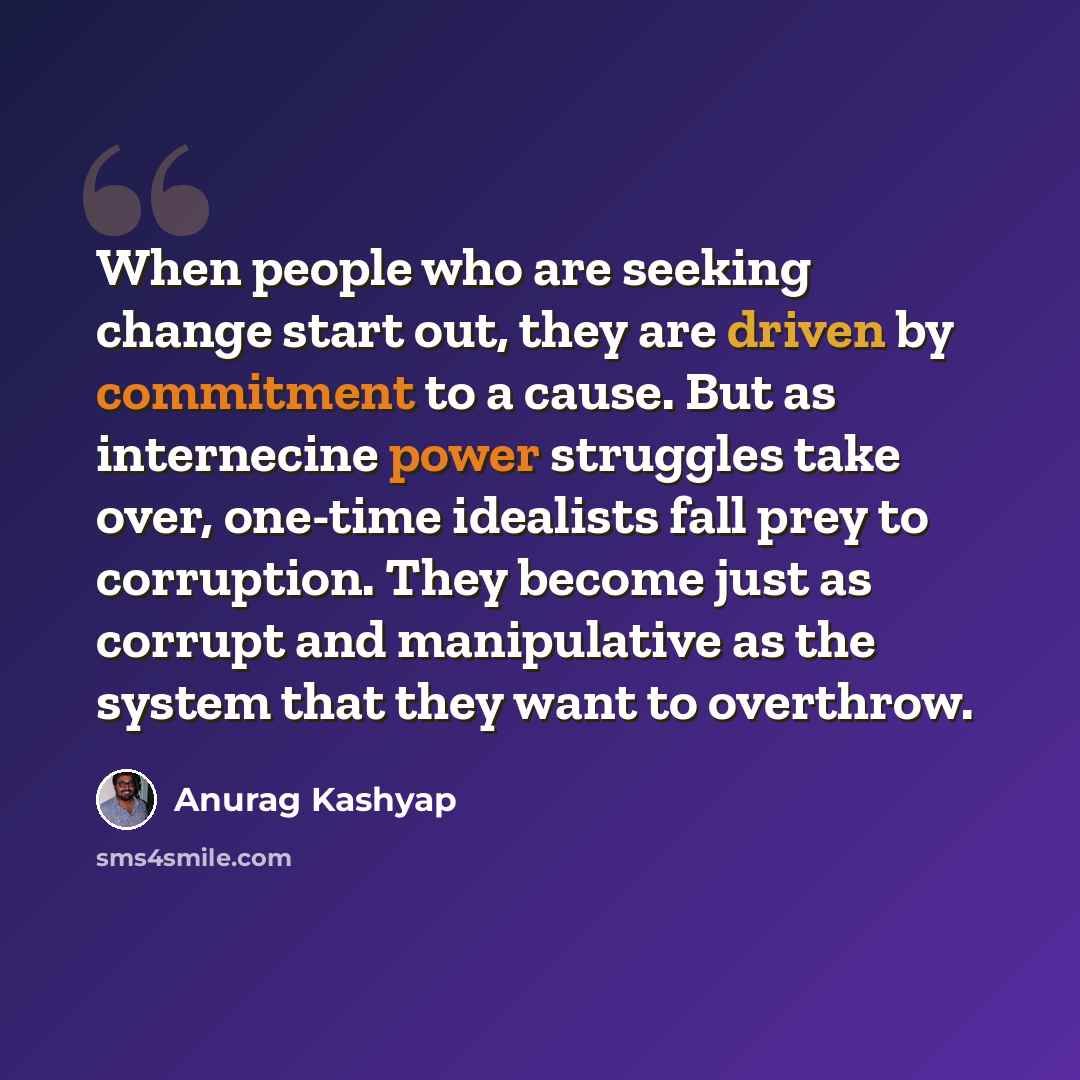“When people who are seeking change start out, they are driven by commitment to a cause. But as internecine power struggles take over, one-time idealists fall prey to corruption. They become just as corrupt and manipulative as the system that they want to overthrow.” quote by Anurag Kashyap