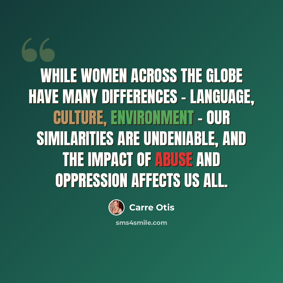 “While women across the globe have many differences - language, culture, environment - our similarities are undeniable, and the impact of abuse and oppression affects us all.” quote by Carre Otis
