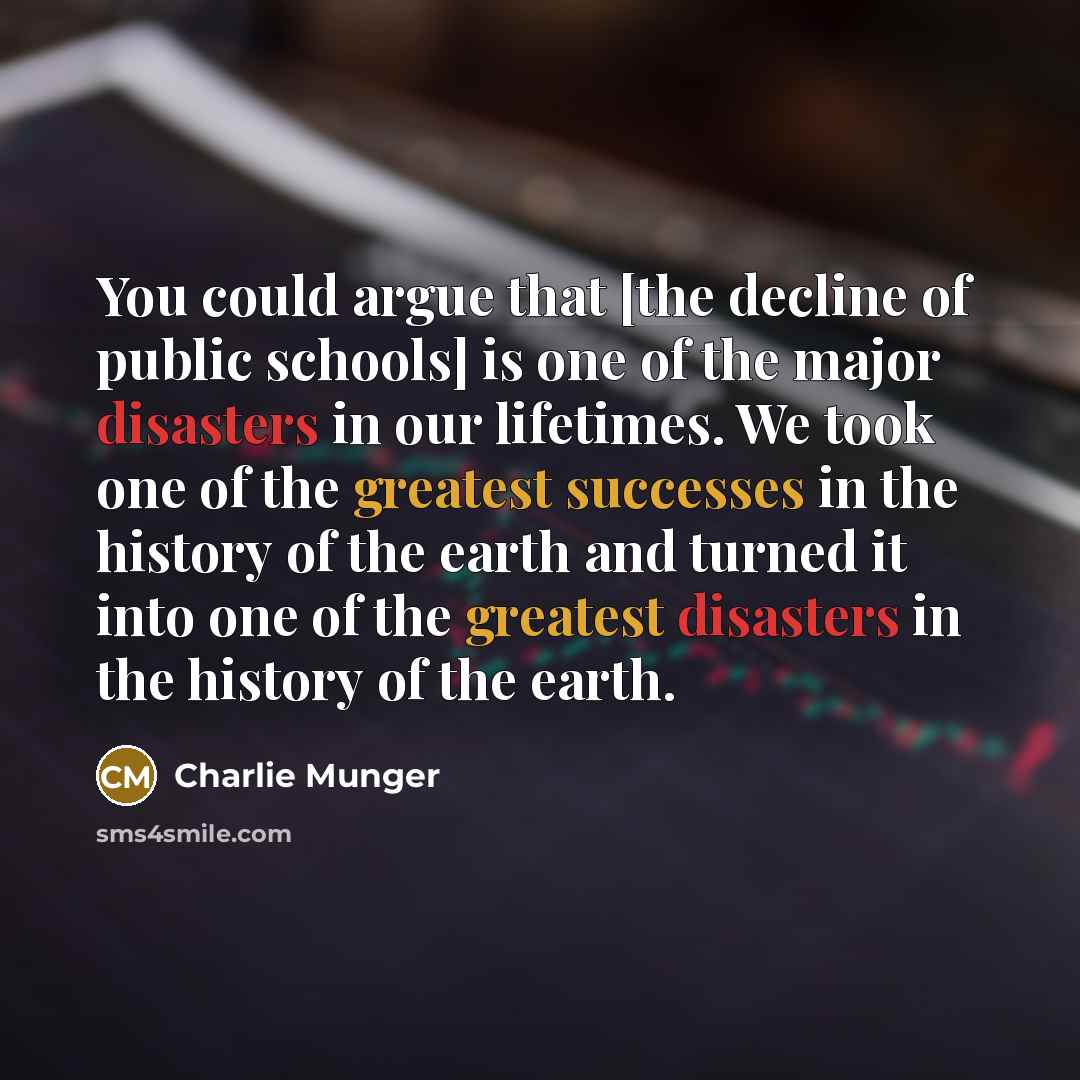 “You could argue that [the decline of public schools] is one of the major disasters in our lifetimes. We took one of the greatest successes in the history of the earth and turned it into one of the greatest disasters in the history of the earth.” quote by Charlie Munger