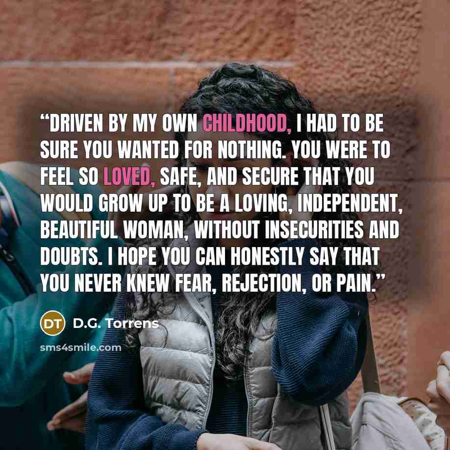 “Driven by my own childhood, I had to be sure you wanted for nothing. You were to feel so loved, safe, and secure that you would grow up to be a loving, independent, beautiful woman, without insecurities and doubts. I hope you can honestly say that you never knew fear, rejection, or pain.” quote by D.G. Torrens