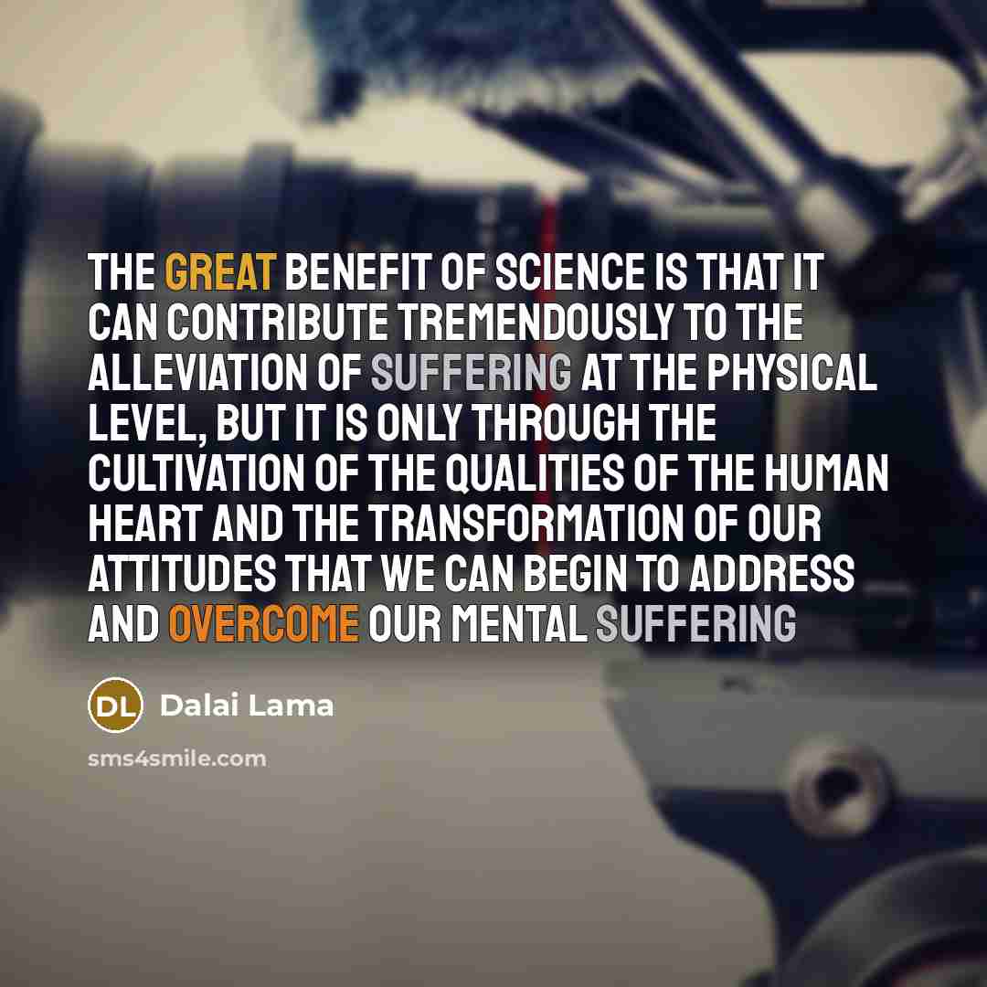 “The great benefit of science is that it can contribute tremendously to the alleviation of suffering at the physical level, but it is only through the cultivation of the qualities of the human heart and the transformation of our attitudes that we can begin to address and overcome our mental suffering” quote by Dalai Lama