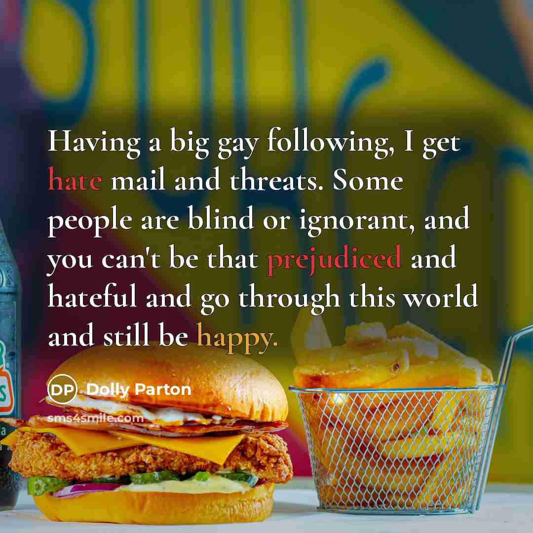 “Having a big gay following, I get hate mail and threats. Some people are blind or ignorant, and you can't be that prejudiced and hateful and go through this world and still be happy.” quote by Dolly Parton