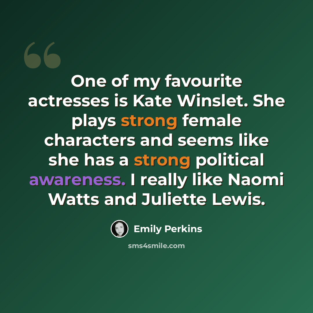 “One of my favourite actresses is Kate Winslet. She plays strong female characters and seems like she has a strong political awareness. I really like Naomi Watts and Juliette Lewis.” quote by Emily Perkins