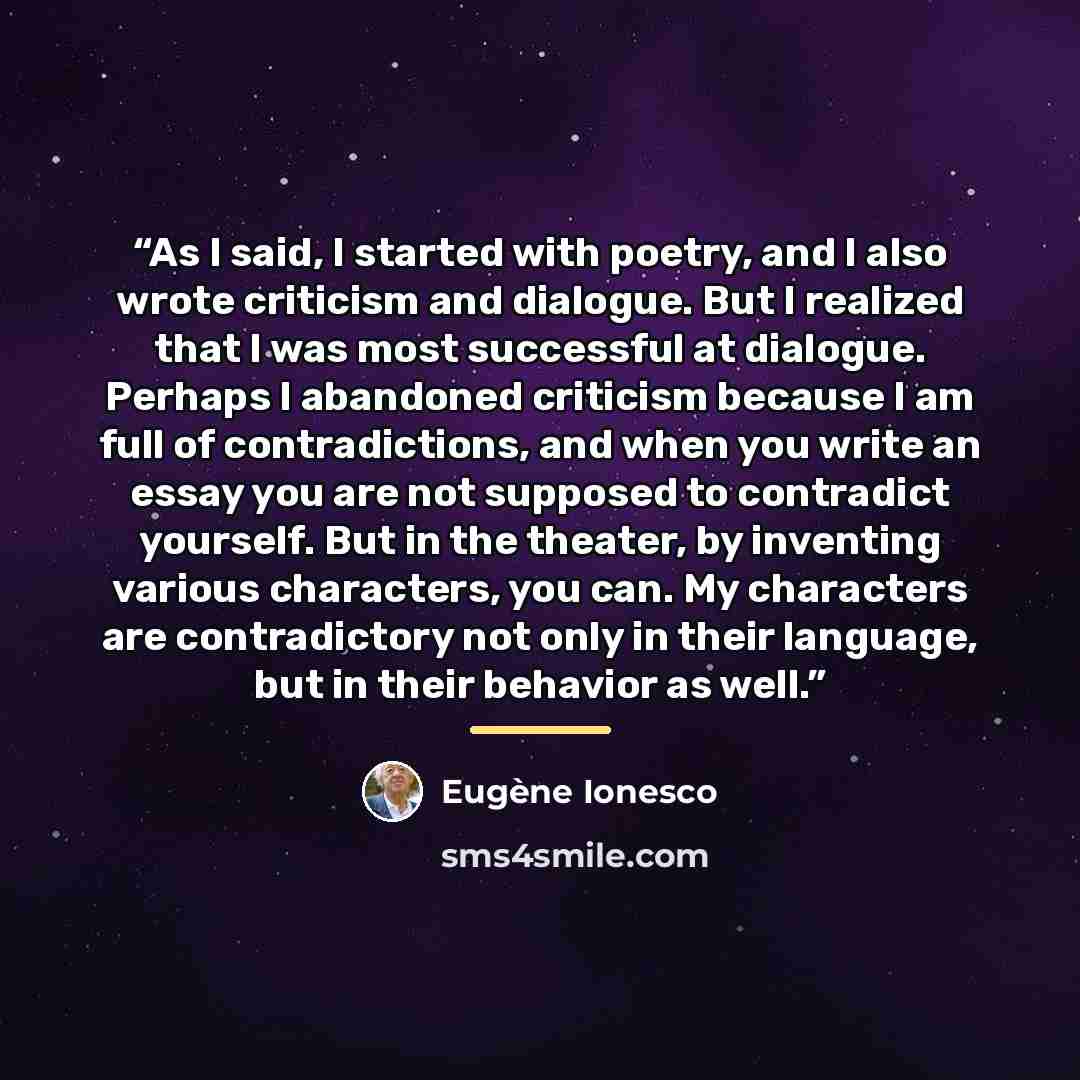 “As I said, I started with poetry, and I also wrote criticism and dialogue. But I realized that I was most successful at dialogue. Perhaps I abandoned criticism because I am full of contradictions, and when you write an essay you are not supposed to contradict yourself. But in the theater, by…” quote by Eugène Ionesco