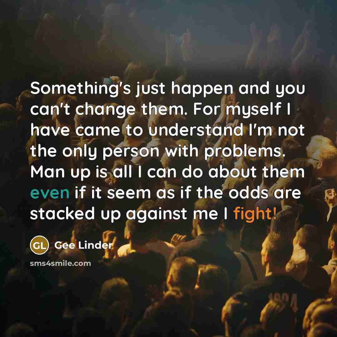 “Something's just happen and you can't change them. For myself I have came to understand I'm not the only person with problems. Man up is all I can do about them even if it seem as if the odds are stacked up against me I fight!” quote by Gee Linder