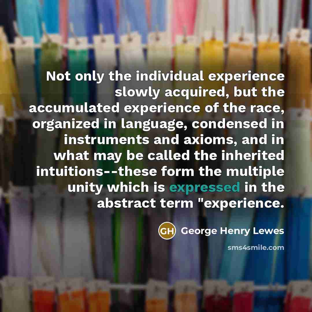 “Not only the individual experience slowly acquired, but the accumulated experience of the race, organized in language, condensed in instruments and axioms, and in what may be called the inherited intuitions--these form the multiple unity which is expressed in the abstract term "experience.” quote by George Henry Lewes