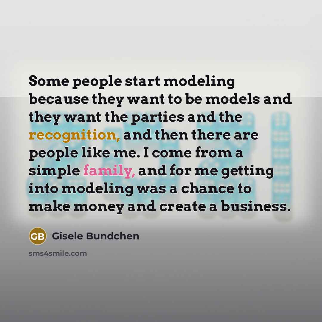“Some people start modeling because they want to be models and they want the parties and the recognition, and then there are people like me. I come from a simple family, and for me getting into modeling was a chance to make money and create a business.” quote by Gisele Bundchen