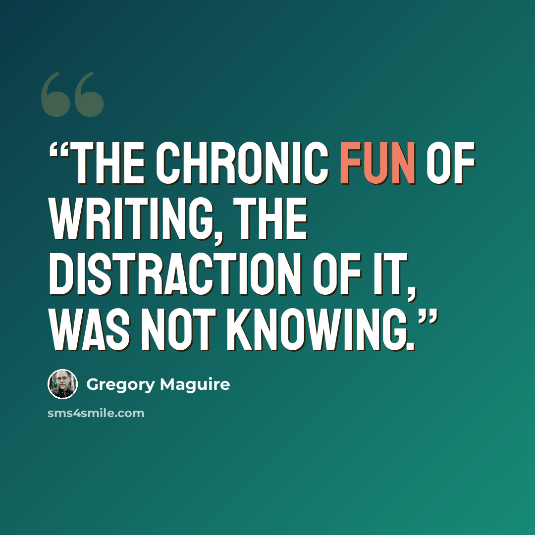“The chronic fun of writing, the distraction of it, was not knowing.” quote by Gregory Maguire