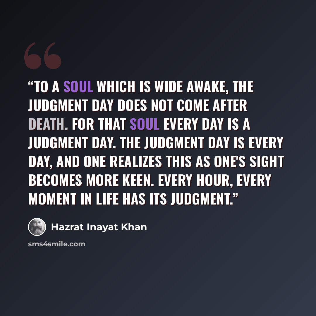 “To a soul which is wide awake, the Judgment Day does not come after death. For that soul every day is a Judgment Day. The Judgment Day is every day, and one realizes this as one's sight becomes more keen. Every hour, every moment in life has its judgment.” quote by Hazrat Inayat Khan