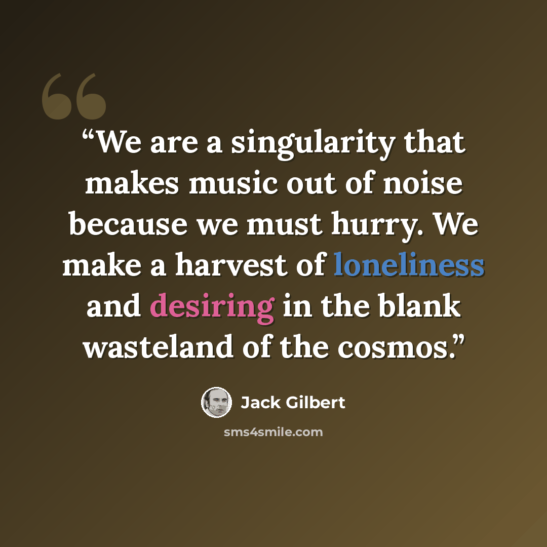 “We are a singularity that makes music out of noise because we must hurry. We make a harvest of loneliness and desiring in the blank wasteland of the cosmos.” quote by Jack Gilbert